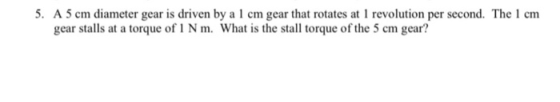 5. A 5 cm diameter gear is driven by a1 cm gear that rotates at 1 revolution per second. The 1 cm gear stalls at a torque of
