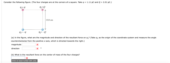 Consider the following figure. (The four charges are at the corners of a square. Take q = 1.11 μC and Q = 2.01 μC.) 91-9 72-0 10.0 cm 73--9 4--0 (a) In the figure, what are the magnitude and direction of the resultant force on q1? (Take q1 as the origin of the coordinate system and measure the angle counterclockwise from the positive x-axis, which is directed towards the right.) magnitude direction (b) What is the resultant force on the center of mass of the four charges? Enter an exact number with units.
