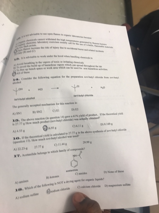 s cannot withstand the high temperature-pmeated by n_burnen exercises usually call fu·the we of volatile, flannnable materials eolnilhss he visk of injury due to aceldentlal bre and velated Wowiets w lash pls s Sulb (0) and ( so B in fo avoid the build up of hazardous vapors which can in is advisable to work wnler the hod w o Avoid Iwealhing in the vagors of toxie or iritating chemika To ree up bench space or bding chemicals to work area which can he used for won hazardous activities spread throughout the lab All of these 4, consider the following equation fr the preparation ler butyl chloride hen aleohol utyl to tert-buty, chloride hert-bulyl aloohol The generaly acepted mechanism for this reaction is A) SNI 1 5. The above reaction (in question 14) gave a 61% yield of product.. If the theoretical yield B) SN2CE D) E2 is 27,77 g How much product (tert-butyl chloride) was actually obtained A) 4.55g 1a. Ifthe theoretical yield is calculated to 27,77 g in the above synthesis of tert-butyl chloride C)6.11g D) 0.169-g (question 15). How much lert-butyl alcohol was used? A) 22.23-g27.77)11.44g 29.99g 7 Acetanilide belongs to which family of compounds? C) amides D) None of these D) ketones A) amines , Whish h of the following is NOT a diying agent for organic liquids? X. sodium chloride C) ealium chloride D) magnesium sulfate A) sodium sulfate