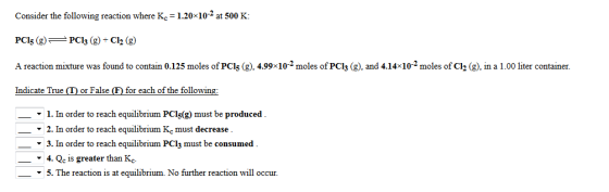 Consider the following reaction where Kc = 1.20x10-2 at 500 K: PCl; (g)PCl3 (g) + Cl2 (g) A reaction mixture was found to contain 0.125 moles of PCls (2),4.99-102 moles of PCl3 (g), and 4.1 Indicate True (T) or False (F) for each of the follow ー▼ I. In order to reach equilibrium PC15(g) must be produced in a ▼ 2. In order to reach equilibrium Kc must decrease ▼ 3. In order to reach equilibrium PC13 must be consumed -▼ 4. Qc is greater than Kc. ▼ 5-The reaction is at equilibrium. No further reaction will occur.