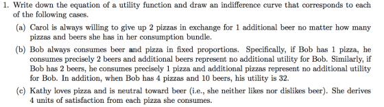 1. Write down the equation of a utility function and draw an indifference curve that corresponds to each of the following cases. (a) Carol is always willing to give up 2 pizzas in exchange for 1 additional beer no matter how many pizzas and beers she has in her consumption bundle. (b) Bob always consumes beer and pizza in fixed proportions. Specifically, if Bob has 1 pizza, he consumes precisely 2 beers and additional beers represent no additional utility for Bob. Similarly, if Bob has 2 beers, he consumes precisely 1 pizza and additional pizzas represent no additional utility for Bob. In addition, when Bob has 4 pizzas and 10 beers, his utility is 32. (c) Kathy loves pizza and is neutral toward beer (i.e., she neither likes nor dislikes beer). She derives 4 units of satisfaction from each pizza she consumes.