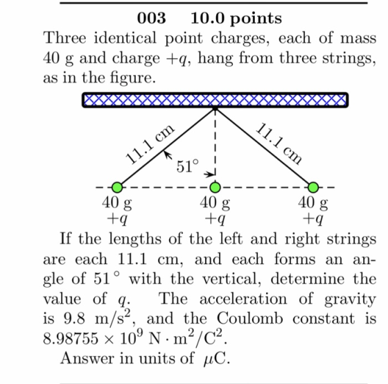 003 10.0 points Three identical point charges, each of mass 40 g and charge +q, hang from three strings, as in the figure. 51° 40 g 40 g 40 g +q If the lengths of the left and right strings are each 11.1 cm, and each forms an an- gle of 51° with the vertical, determine the value of q. T is 9.8 m/s, and the Coulomb constant is 8.98755 x 109 N . m2/C2 he acceleration of gravity Answer in units of uC