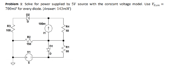 Problem 1: Solve for power supplied by 5V source with the constant voltage model. Use Vb,on 700mV for every diode. (Answer: 143mW) D2 100m R3 100 R4 50 R2 150 D1 R1 50 V1 5