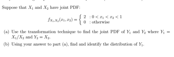 Suppose that X1 and X2 have joint PDF xx2(,2)o 0 : otherwise (a) Use the transformation technique to find the joint PDF of Yǐ and Ý, where Yi = X1/X2 and Y2-X2 (b) Using your answer to part (a), find and identify the distribution of Yi