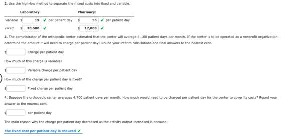 2. Use the high-low method to separate the mixed costs into fixed and variable Laboratory: Pharmacy: Variable 19 per patient day Fixed 20,500 3. The administrator of the orthopedic center estimated that the center will average 4,100 patient days per month. If the center is to be operated as a nonprofit organization, determine the amount it will need to charge per patient day? Round your interim calculations and final answers to the nearest cent. 55 per patient day 17,000 V Charge per patient day How much of this charge is variable? Variable charge per patient day How much of the charge per patient day is fixed? Fixed charge per patient day 4. Suppose the orthopedic center averages 4,700 patient days per month. How much would need to be charged per patient day for the center to cover its costs? Round your answer to the nearest cent. per patient day The main reason why the charge per patient day decreased as the activity output increased is because: the fixed cost per patient day is reduced