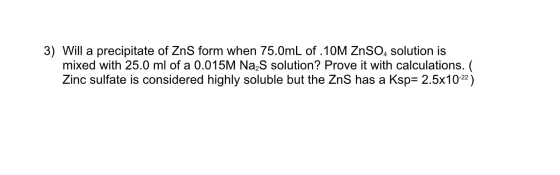 3) Will a precipitate of ZnS form when 75.0mL of 10M ZnSO4 solution is mixed with 25.0 ml of a 0.015M Nas solution? Prove it