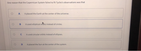 One reason that the Copernican System failed to fit Tychos observations was that O A it placed the Earth at the center of the universe. O B It used elliptical ordits instead of circies. OCit used circular orbits instead of ellipses. O D it placed the Sun at the center of the system