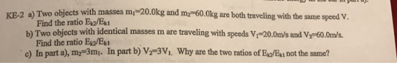 KE-2 a) Two objects with masses m Find the ratio Eno/Ek 20.0kg and my-60.0kg are both traveling with the b) Two objects with identical masses m are traveling with speeds Vi-20.0m/s and V-60.0m/s. c) In part a), m2-3m. In part b) V2 3Vi. Why are the two ratios of Eia/Exi not the same? Find the ratio Eo/Ek