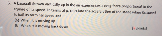 5. A baseball thrown vertically up in the air experiences a drag force proportional to the square of its speed. In terms of g