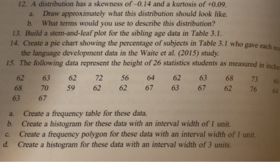 12. A distribution has a skewness of-0.14 and a kurtosis of +0.09 a. Draw approximately what this distribution should look like. b. What terms would you use to describe this distribution? 13. Build a stem-and-leaf plot for the sibling age data in Table 3.1 14. Create a pie chart showing the percentage of subjects in Table 3.1 who gave each r the language development data in the Waite et al. (2015) study 15. The following data represent the height of 26 statistics students as measured in inche 62 63 62 72 56 64 62 63 68 7360 68 70 59 62 62 67 63 67 62 76 4 63 67 a. Create a frequency table for these data. b. Create a histogram for these data with an interval width of 1 unit. c. Create a frequency polygon for these data with an interval width of 1 unit. d. Create a histogram for these data with an interval width of 3 units.