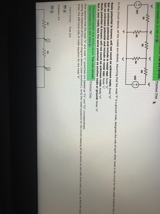 no. is 162-24 R1 R3 RS R2 R4 that the node is a ground node, designate the role of each other node in the circuit for the nodal analysis (do n Node potential is known; wiln not count as unknown node: Node a Set as unknown potential and include in nodal eqs: Node b Set as unknown potential and include in nodal eqs: Node c Node potential is known; will not count as u nknown node: Node d e same potential as another node or ground: Node e above. You are corr Previous Tries Your t no. is 162-3008 Now assume that the node b and node c potentials are labeled as F1 and F2 correspondingly. Using the notations of the circuit diagram above (case sensitivel), write the nodal equations for the circuit keeping all the terms on the lefft-hand side (LHS), so that the equa Enter the left-hand side of nodal equation for the node b Submit Answer Tries 0/3