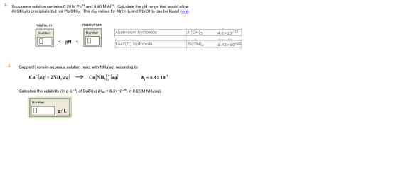1. Suppose a solution contains 0.20 M Pb2* and 0.40 M A*. Calculate the pH range that would allow Al(OH)s to precipitate but not Pb(OH)z The Kap values for Al(OH)3 and Pb(OH)2 can be found here. minimum maxiumum Number Number Aluminium hydroxide 6x10-33 PHD ead(II) hydroxide Pb(OH)2 1.43x10-20 2. Copper) ions in aqueous solution react with NH3(aq) according to Cu+ (aq) + 2NH,(aq) Cu(NH3);(aq) ? K, 6.3 x 10 Calculate the sby (n g L-of CuBr(s) (K 6.3109) in 0.65 M NHs(aq). Number g/L