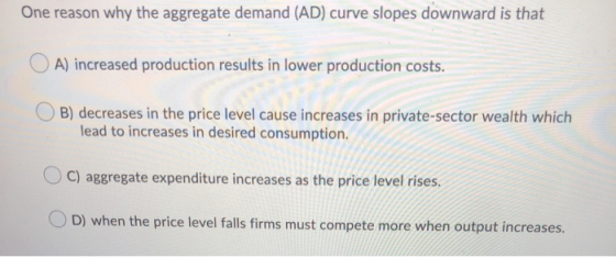 One reason why the aggregate demand (AD) curve slopes downward is that OA) increased production results in lower production c
