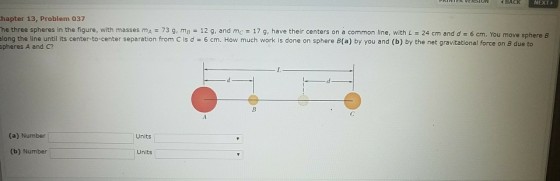 BACK NEXT hapter 13, Problem 037 he three spheres in the figure, with masses mA-73 g, mB = 12 g, and mc-17 g, have their centers on a common line, with L = 24 cm and d = 6 cm. You move long the line until its center-to-center separation from C is d 6 cm. How much work is done on sphere B(a) by you and (b) by the net gravitational force on B due to sphere B spheres A and C? (a) Number Units (b) Number Units