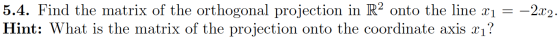 5.4. Find the matrix of the orthogonal projection in R2 onto the line x1 = –2x2. Hint: What is the matrix of the projection o