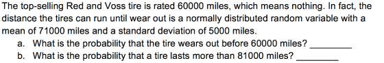 The top-selling Red and Voss tire is rated 60000 miles, which means nothing. In fact, the distance the tires can run until wear out is a normally distributed random variable with a mean of 71000 miles and a standard deviation of 5000 miles. a. What is the probability that the tire wears out before 60000 miles? b. What is the probability that a tire lasts more than 81000 miles?