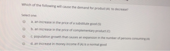 Which of the following will cause the demand for product (A) to decrease? Select one: O a. an increase in the price of a substitute good (5) O b. an increase in the price of complementary product (C) c. population growth that causes an expansion in the number of persons consuming (A) O d. an increase in money income if (A) is a normal good