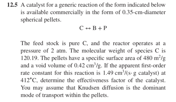 12.5 A catalvst for a generic reaction of the form indicated below is available commercially in the form of 0.35-cm-diameter spherical pellets The feed stock is pure C, and the reactor operates at a pressure of 2 atm. The molecular weight of species C is 120.19. The pellets have a specific surface area of 480 m*/g and a void volume of 0.42 cm3/g. If the apparent first-order rate constant for this reaction is 1.49 cm/(s- g catalyst) at 412°C, determine the effectiveness factor of the catalyst. Youmay assume thatKnudsen diffusion is the dominant mode of transport within the pellets