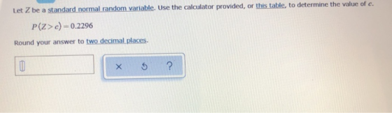 Let Z be a standard normal random variable. Use the calculator provided, or this table, to determine the value of c. P(Z>c)=0