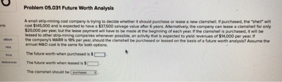 Problem 05.031 Future Worth Analysis A small strip-mining coal company is trying to decide whether it should purchase or lease a new clamshell. If purchased, the shell will cost $145,000 and is expected to have a $37,500 salvage value after 6 years. Alternatively, the company can lease a clamshell for only $20,000 per year, but the lease payment will have to be made at the beginning of each year. If the clamshell is purchased, it will be leased to other strip-mining companies whenever possible, an activity that is expected to yield revenues of $14,000 per year. If the companys MARR is 18% per year, should the clamshell be purchased or leased on the basis of a future worth analysis? Assume the annual M&O cost is the same for both options. ints eookannual Hint Print The future worth when purchased is $ References The future worth when leased is $ The clamshell should be Corchased-it) .