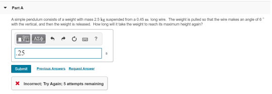 Part A A simple pendulum consists of a weight with mass 2.5 kg suspended from a 0.45 m long wire. The weight is pulled so tha