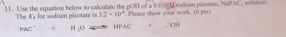 11. Use the equation below to calculate the pOH of a 0.050Isodium picotate, NaPAC, solution. The Kb for sodium picotate is 3.2 x 10. Please show your work. (6 pts) PAC H20HPAC