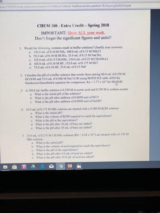 php/ 20 %20Extra%20Credit%20-%20Spring%2020 18.pdf CHEM 108- Extra Credit-Spring 2018 IMPORTANT: Show ALL your work. Dont forget the significant figures and units!! Would the following mixtures result in buffer solutions? (Justify your answers) 1. a 100.0 ml, of 0.10 M NH, 100.0 mL of0.15 M NHaCl b. 50.0 mL of 0.10 M HCIO4, 35.0 mL if 0.15 M NaCIO c. 125.0 ml, of 0.15 CH?NH2. 120.0 mL of 0.25 M CHNE ICI d. 165.0 mL of 0.10 M HF, 135.0 mL of 0.175 M HCT e. 75.0 mL of 0.10 HF, 55.0 mL. of O.15 NaF Calculate the pH of a buffer solution that results from mixing 60.0 mL ifo.250 M HCOOH and 15.0 mL if 0.500 M NaCOOH using BOTH ICE table AND the Henderson-Hasselbalch equation for comparison. Ka-1.77 x i0 fr HGOOH 2. 3. A 250.0 mL buffer solution is 0.250 M in acetic acid and 0.250 M is sodium acetate a. What is the initial pH of the solution? b. What is the pH after addition of 0.0050 mol of HCT? c. What is the phl after addition of 0.0050 mol of NaOH? 4. 35.0 ml of 0.175 M HBr solution are titrated with a 0.200 M KOH solution a. What is the initial pH? b. What is the volume of KOH required to reach the equivalence? c. What is the pH at the equivalence? d. What is the plH after 10 mL of base are added? e. What is the pH after 45 mL of base are added? 25.0 ml of0.175 M CHiNH; solution (kb-438 x 10) are titrated with a 0.150 M HBr solution: 5. a. What is the initial pH? b. What is the volume of acid required to reach the equivalence? c. What is the pH at the equivalence? d. What is the pll after 5.0 ml of acid are added? e. What is the pH after 35.0 ml. of acid are added?