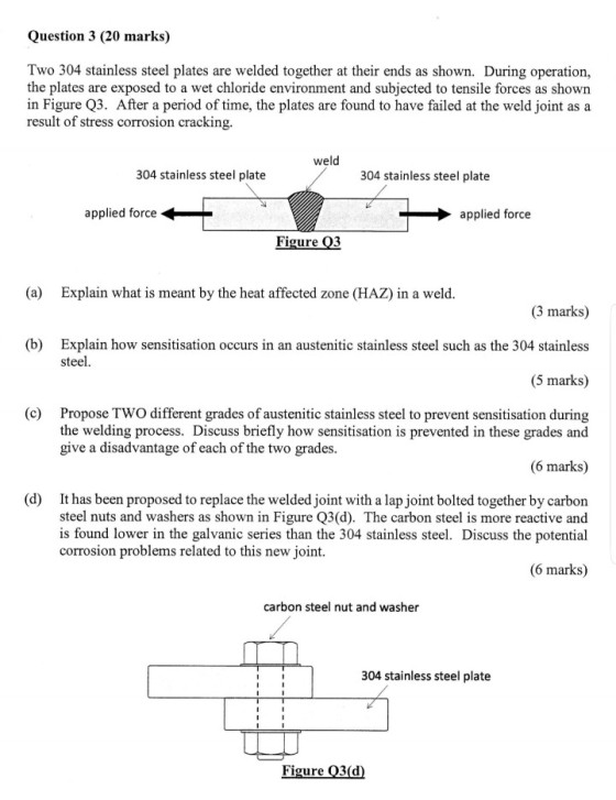Question 3 (20 marks) Two 304 stainless steel plates are welded together at their ends as shown. During operation, the plates are exposed to a wet chloride environment and subjected to tensile forces as shown in Figure Q3. After a period of time, the plates are found to have failed at the weld joint as a result of stress corrosion cracking. weld 304 stainless steel plate 304 stainless steel plate applied force applied force Figure Q3 (a) Explain what is meant by the heat affected zone (HAZ) in a weld (3 marks) (b) Explain how sensitisation occurs in an austenitic stainless steel such as the 304 stainless (5 marks) steel (c) Propose TWO different grades of austenitic stainless steel to prevent sensitisation during the welding process. Discuss briefly how sensitisation is prevented in these grades and give a disadvantage of each of the two grades (6 marks) (d) It has been proposed to replace the welded joint with a lap joint bolted together by carbon steel nuts and washers as shown in Figure Q3(d). The carbon steel is more reactive and is found lower in the galvanic series than the 304 stainless steel. Discuss the potential corrosion problems related to this new joint. (6 marks) carbon steel nut and washer 304 stainless steel plate Figure 3(d)