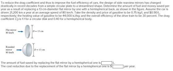 To reduce the drag coefficient and thus to improve the fuel efficiency of cars, the design of side rearview mirrors has changed drastically in recent decades from a simple circular plate to a streamlined shape. Determine the amount of fuel and money saved per year as a result of replacing a 13-cm-diameter flat mirror by one with a hemispherical back, as shown in the figure. Assume the car is driven 21,200 km a year at an average speed of 80 km/h. Take the density and price of gasoline to be 0.75 kg/L and $0.90/L respectively, the heating value of gasoline to be 44,000 kJ/kg: and the overall efficiency of the drive train to be 30 percent. The drag coefficient Co is 1.1 for a circular disk and 0.40 for a hemispherical body. Flat mirror 80kmh → D- 13 cm Rounded mirror 80 km/h D 13 cm The amount of fuel saved by replacing the flat mirror by a hemispherical one is The cost reduction due to the replacement of the flat mirror by a hemispherical one is L. per year.