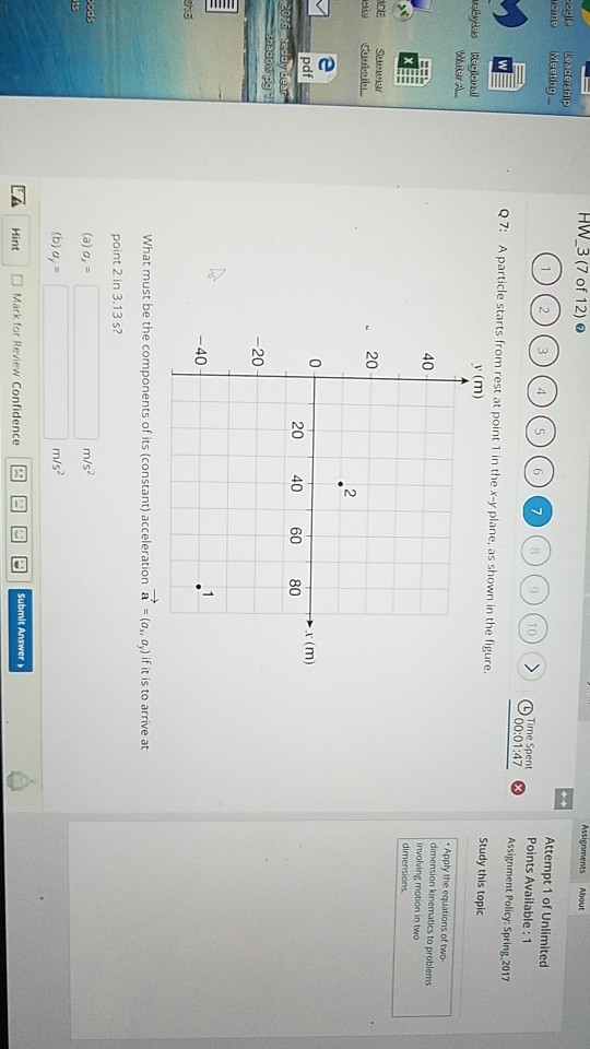 HW3 (7 of 1210 - ogie Attempt 1 of Unlimited Points Available: 1 Assignment Policy: Spring 2017 Study this topic 00:01:47 Q7: A particle starts from rest at point 1 in the x-y plane, as shown in the figure. y (m) Apply the equations of two- dimension kinematics to problems involving motion in two dimensions 20 2 0 r (m) pdf 20 40 60 80 20 40 What must be the components of its (constant) acceleration a -(a, ay) if it is to arrive at point 2 in 3.13 s? (a) a, (b) o, Hint |□ Mark for Review Confidence m/s m/s2 |回一回回回 rom Ed 9