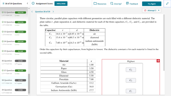 E 38 of 39 Questions Assignment Score: Resources [ Try Again 3405/3900 x Give Up? Feedback Attempt 3 ▼ K Question 38 of 39 > 31 Question i of Attempts Comect 100/100 Three circular, parallel-plate capacitors with different geometries are each filled with a different dielectric material. The plate radius r, plate separation d, and dielectric material for each of the three capacitors, C1, C2, and C3, are provided in the table. 32 Question 1 of oo Attempts Comect Dielectric air diamond indium antimonide (InSb) apacitor O 33 Question 1 of oo Attemots Corect 100/100 CI C2 C3 14.6×10-3 13.4 x 10 7.60 10, m14.3 m4.85 x 10- 0.3× 10 6 34 Question lof”Attemots Correct 100/100 -6 10 35 Question of Attemots Corre Order the capacitors by their capacitances, from highest to lowest. The dielectric constant K for each material is listed in the second table 95/100 36 Question 101 Attempts In Progress Material Air Paper Glass Diamond Porcelain Gallium Arsenide (GaAs) iermanium (Ce) Indium Antimonide (InSb) 0/100 Highest 1.00 3.50 4.50 5.50 7.00 13.2 16.0 17.7 (2137 Question 2of Attempts Correct 95/100 38 Question 0/100 In Progress C3 3 of no Attempts 39 Question 0 of o Attempts