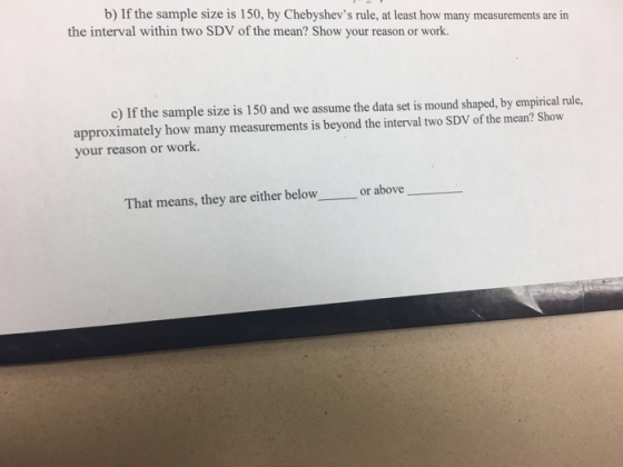 b) If the sample size is 150, by Chebyshevs rule, at least how many measurements are in the interval within two SDV of the mean? Show your reason or work. c) If the sample size is 150 and we assume the data set is mound shaped, by empirical rule, approximately how many measurements is beyond the interval two SDV of the mean? Show your reason or work. That means, they are either belowor above