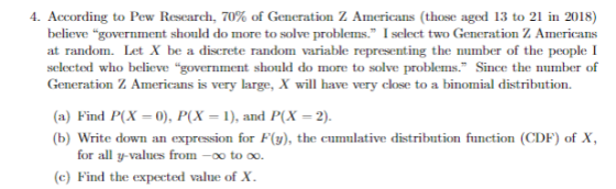 4. According to Pew Research, 70% of Generation Z Americans (those aged 13 to 21 in 2018) believe government should do more to solve problems. I select two Generation Z Americans at random. Let X be a discrete random variable representing the number of the people I Generation Z Americans is very large, X will have very close to a binomial distribution. (a) Find P(X 0), P(X 1), and P(x-2) b) Write down an expression for F(y), the cumulative distribution function (CDF) of X for all y-values from-0o to o (c) Find the expected value of X.