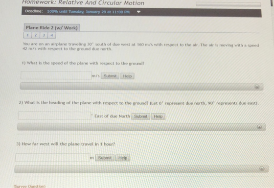 Homework: Relative And Circular Motion Deadline: 100% until Tuesday, January 29 at 11:00 PM ▼ Plane Ride 2 (w/ Work You are on an airplane traveling 30 south of due west at 160 m/s with respect to the air. The air is moving with a speed 42 m/s with respect to the ground due north. 1) What is the speed of the plane with respect to the ground? /s Submit He 2) What is the heading of the plane with respect to the ground? (Let o represent due north, 90 represents due east) East of due North Submit Help 3) How far west will the plane travel in 1 hour? Submit Help