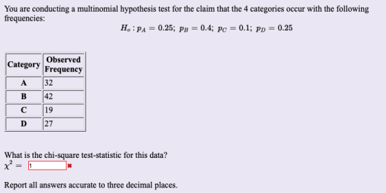 You are conducting a multinomial hypothesis test for the claim that the 4 categories occur with the following frequencies: H: