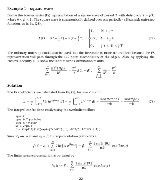 Example 1 square wave Derive the Fourier series (FS) representation of a square wave of period T with duty cycle τ-AT, where 0< B<1. The square wave is symmetrically defined over one period by a Heaviside unit-step function, as in Eq. (28) It! <汁 (77) The ordinary unit-step could also be used, but the Heaviside is more natural here because the FS representation will pass through the 1/2 point discontinuity at the edges. Also, by applying the Parseval identity (13), show the infinite series summation results, k2 odd Solutiorn The FS coefficients are calculated from Eq. (2), for - <k < oo, T/2 (78) T/2 T/2 The integral can be done easily using the symbolic toolbox. syms t syms b T positive; syms k integer WO 2 pi/T c = simplify(int(expC-j*ktnO*t), t, -b*T/2, b*T/2) / T); Since ck are real and Co-, the representation (7) becomes, 2 sin (TTBk) The finite-term representation is obtained by cos(kwot)
