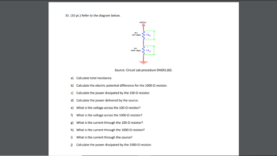 33. (10 pt.) Refer to the diagram below. +5V Source: Circuit Lab procedure ENGR1182 a) Calculate total resistance. b) Calculate the electric potential difference for the 1000-Ω resistor. c) Calculate the power dissipated by the 100-2 resistor d) Calculate the power delivered by the source. e) What is the voltage across the 100-2 resistor? f) What is the voltage across the 1000-Q resistor? g) What is the current through the 100-2 resistor? h) What is the current through the 1000-Q resistor? i) What is the current through the source? j) Calculate the power dissipated by the 1000-0 resistor.