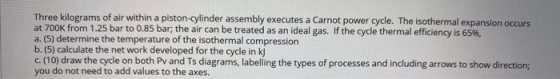 Three kilograms of air within a piston-cylinder assembly executes a Carnot power cycle. The isothermal expansion occurs at 70