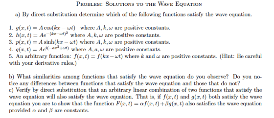 PrOBleM: SoLuTiONS To THE WAvE EQuATION a) By direct substitution determine which of the following functions satisfy the wave equation 1. g(z, t)-A cos(kr - wt) where A, k, w are positive constants 2. h(z,t)-Ae-(kz-wt)2 where A, k, ω are positive constants 3. p(x, t) A sinh(kx-wt) where A, k,w are positive constants 4. q(z, t) - Ae(atut) where A,a, w are positive constants 5. An arbitrary function: f(x, t) - f(kx -wt) where k and w are positive constants. (Hint: Be careful with your derivative rules.) b) What similarities among functions that satisfy the wave equation do you observe? Do you no- tice any differences between functions that satisfy the wave equation and those that do not? c) Verify by direct substitution that an arbitrary linear combination of two functions that satisfy the wave equation will also satisfy the wave equation. That is, if f(z, t) and g(x,t) both satisfy the wave equation you are to show that the function F(x, t)-αυζ,t)+Ag(x, t) also satisfies the wave equation provided a and ß are constants