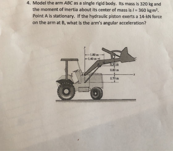 4. Model the arm ABC as a single rigid body. Its mass is 320 kg and the moment of inertia about its center of mass is 360 kgm2. Point A is stationary. If the hydraulic piston exerts a 14-kN force on the arm at B, what is the arms angular acceleration? 180m 1.40m 30 0.80m 0.70 m