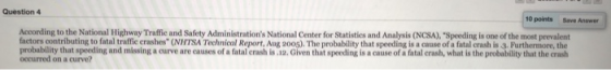 Question 4 10 points Save Answer According to the National Highway Traffic and Safety Administrations National Center for Statistics and Analysis (NCSA), Speeding is one of the most prevalent factors contributing to fatal traffic crashes (NHTSA Technical Report, Aug 20os). The probability that speeding is a cause of a fatal crash is 3. Furthermore, the probability that speeding and missing a curve are causes of a fatal crash is .12. Given that speeding is a cause of a fatal crash, what is the probability that the crash occurred on a curve?