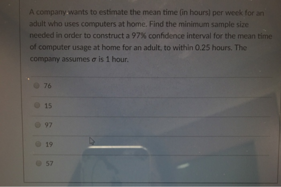 A company wants to estimate the mean time (in hours) per week for an adult who uses computers at home. Find the minimum sample size needed in order to construct a 97% confidence interval for the mean time of computer usage at home for an adult, to within 0.25 hours. The company assumes σ is 1 hour. 76 O 15 O 97 o 19 O 57