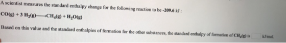 A scientist measures the standard enthalpy change for the following reaction to be -209.6 kJ : CO(g) + 3 H2(g)—CH (8) + H2O(g