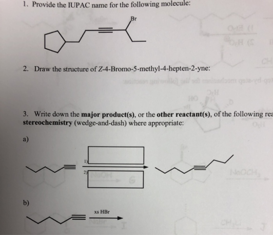 1. Provide the IUPAC name for the following molecule: 2. Draw the structure of Z-4-Bromo-5-methyl-4-hepten-2-yne: 3. Write do