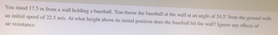 You stand 17.5 m from a wall holding a baseball. You throw the baseball at the wall at an angle of 24.5 from the ground with