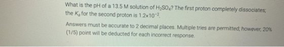 What is the pH of a 13.5 M solution of H2SO? The first proton completely dissociates; the K, for the second proton is 1.2x10-
