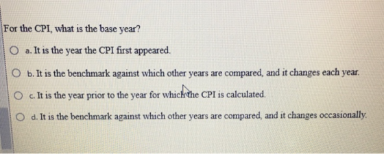 For the CPI, what is the base year? a. It is the year the CPI first appeared. O b. It is the benchmark against which other ye