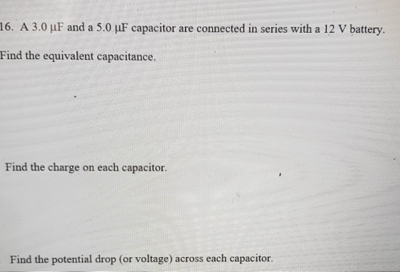 16. A 3.0 uF and a 5.0 uF capacitor are connected in series with a 12 V battery. Find the equivalent capacitance. Find the ch