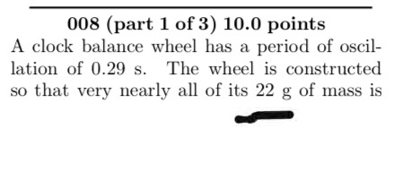 008 (part 1 of 3) 10.0 points A clock balance wheel has a period of oscil lation of 0.29 s. The wheel is constructed so that