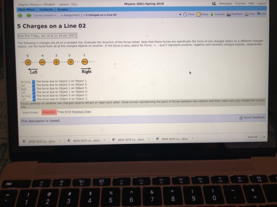 Meghan Meyers (Student section: 101) Physics 2002/Spring 2019 L Messages Courses Help Logout Coune Contents. Asignment 1 - 5 Charges on a Line 02 (>, Timer□ Notes à Evaluate 4ンFeedback 을 Print ehtnfo 5 Charges on a Line 02 Due this Friday, Jan 18 at 11:59 pm (EST) The following 5 charges are all on a straight line. Evaluate the direction of the forces listed. Note that these forces are specifically the force of one charged object on a different charged object, not the force from all of the charged objects on ancther. If the force is zero, select No Force. t, and o represent positive, negative and neutrally charged objects, respectively Left Right No Force B The force due to Object 2 on Object 1. The force due to Object 3 on Object 5. The force due to Object 1 on Object S. The force due to Object 1 on Object 4 No Force The force due to Object 5 on Object 2 The force due to Object 4 on Object 3. attract or repel each other. Draw arrows representing the pairs of forces between two objects and then make sure you cheose the correct Tries 9/10 Previous Tries Send Feedback This discussion is closed BIOS 3015 La...docx BIOS 3015 La...docx BIOS 3015 La...docx docx ^ E BIOS 3015 La., docx BOS 3015 La 0 123 4 5 67 89
